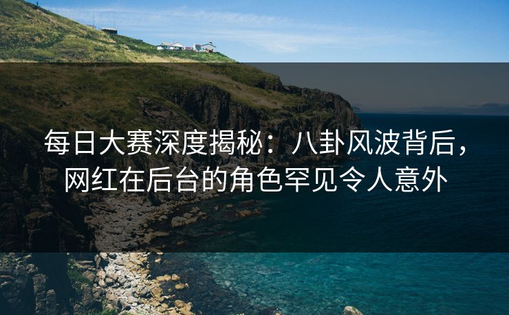 每日大赛深度揭秘：八卦风波背后，网红在后台的角色罕见令人意外