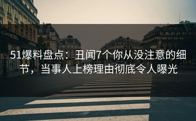 51爆料盘点：丑闻7个你从没注意的细节，当事人上榜理由彻底令人曝光