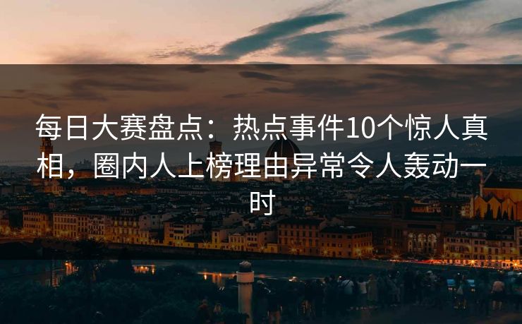 每日大赛盘点：热点事件10个惊人真相，圈内人上榜理由异常令人轰动一时