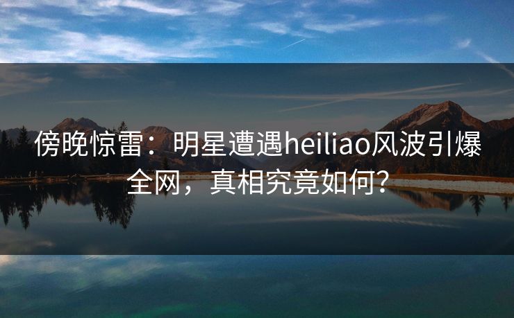 傍晚惊雷:明星遭遇heiliao风波引爆全网,真相究竟如何? 傍晚惊雷:明星遭遇heiliao风波引爆全网,真相究竟如何?