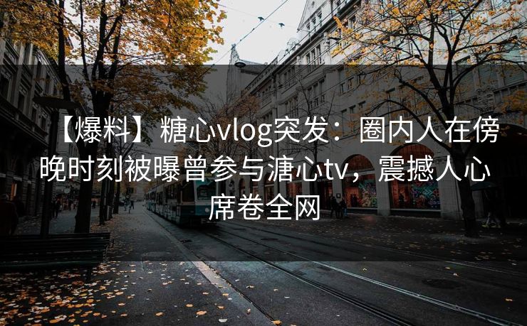 【爆料】糖心vlog突发：圈内人在傍晚时刻被曝曾参与溏心tv，震撼人心席卷全网