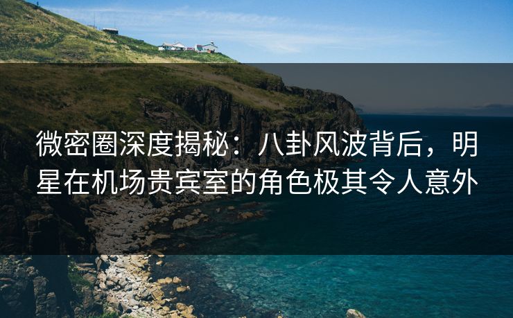 微密圈深度揭秘：八卦风波背后，明星在机场贵宾室的角色极其令人意外
