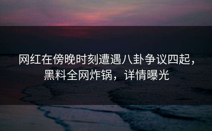 网红在傍晚时刻遭遇八卦争议四起,黑料全网炸锅,详情曝光