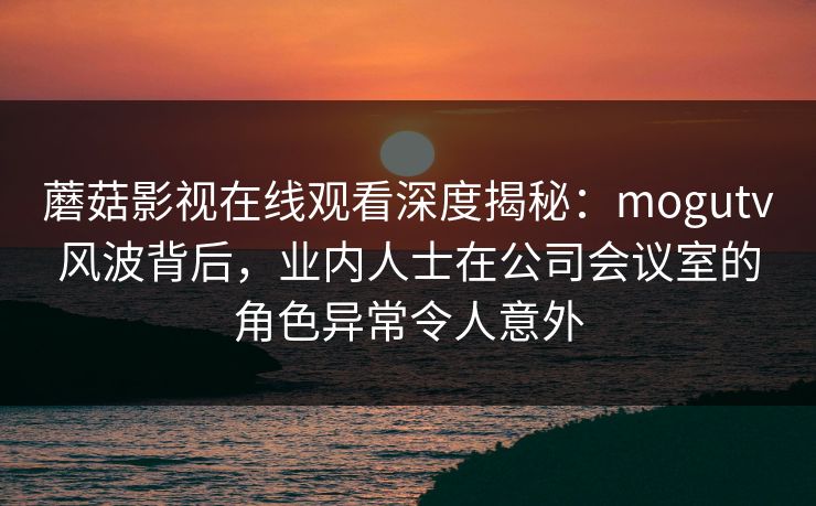 蘑菇影视在线观看深度揭秘：mogutv风波背后，业内人士在公司会议室的角色异常令人意外