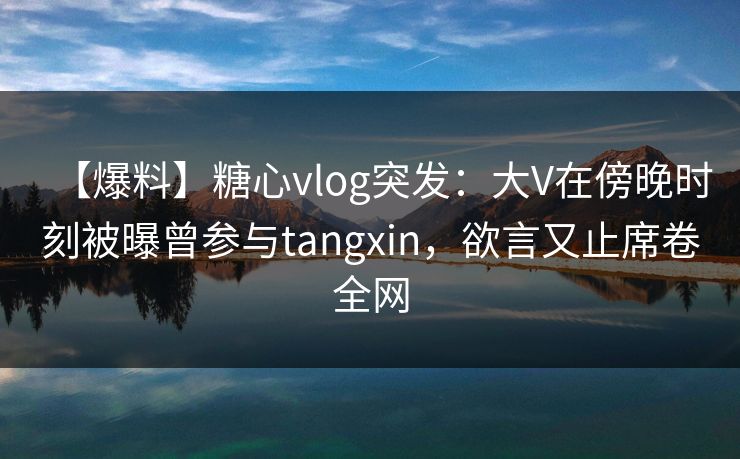 【爆料】糖心vlog突发：大V在傍晚时刻被曝曾参与tangxin，欲言又止席卷全网