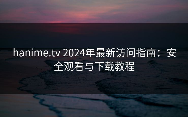 hanime.tv 2024年最新访问指南：安全观看与下载教程