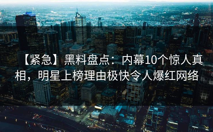 【紧急】黑料盘点：内幕10个惊人真相，明星上榜理由极快令人爆红网络
