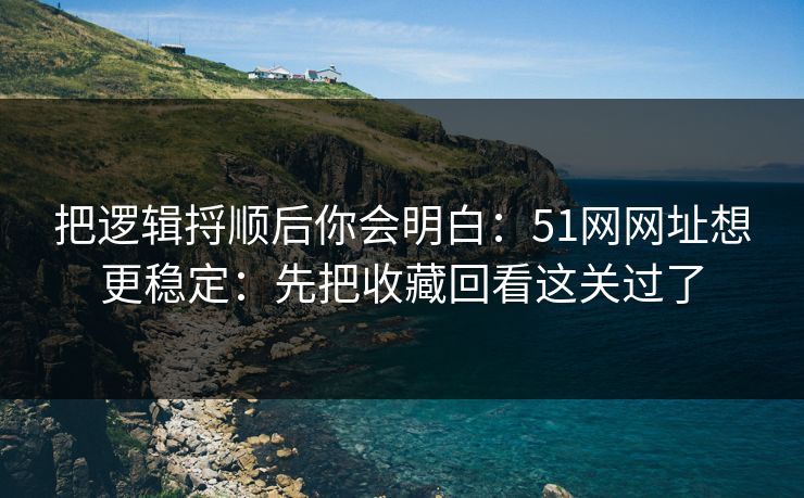 把逻辑捋顺后你会明白：51网网址想更稳定：先把收藏回看这关过了