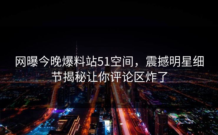 网曝今晚爆料站51空间，震撼明星细节揭秘让你评论区炸了