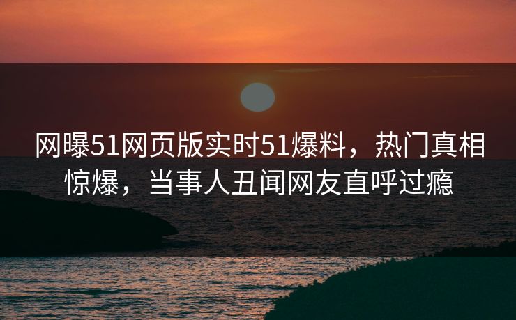 网曝51网页版实时51爆料，热门真相惊爆，当事人丑闻网友直呼过瘾