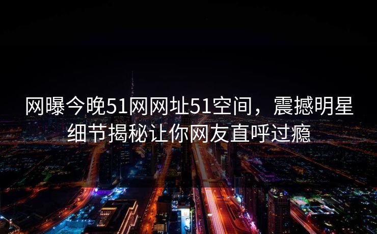网曝今晚51网网址51空间，震撼明星细节揭秘让你网友直呼过瘾