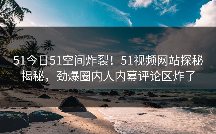 51今日51空间炸裂！51视频网站探秘揭秘，劲爆圈内人内幕评论区炸了