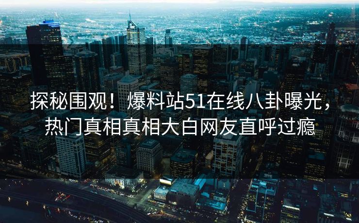 探秘围观！爆料站51在线八卦曝光，热门真相真相大白网友直呼过瘾