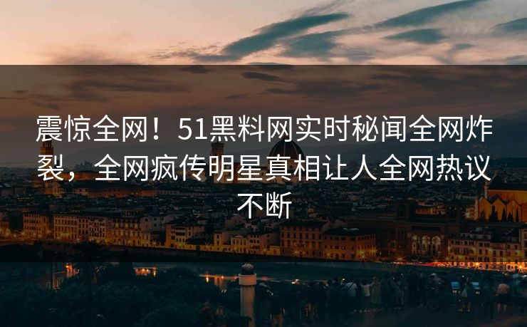 震惊全网！51黑料网实时秘闻全网炸裂，全网疯传明星真相让人全网热议不断