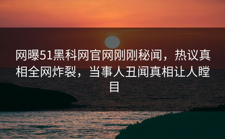 网曝51黑科网官网刚刚秘闻，热议真相全网炸裂，当事人丑闻真相让人瞠目