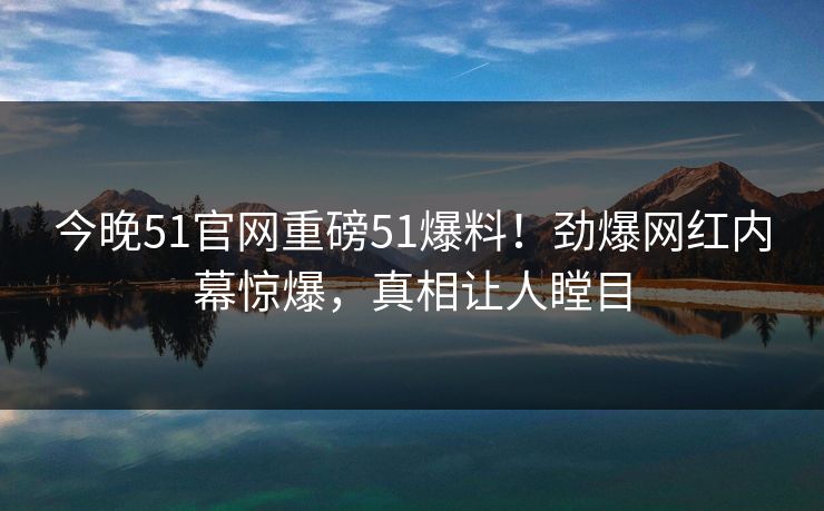 今晚51官网重磅51爆料！劲爆网红内幕惊爆，真相让人瞠目