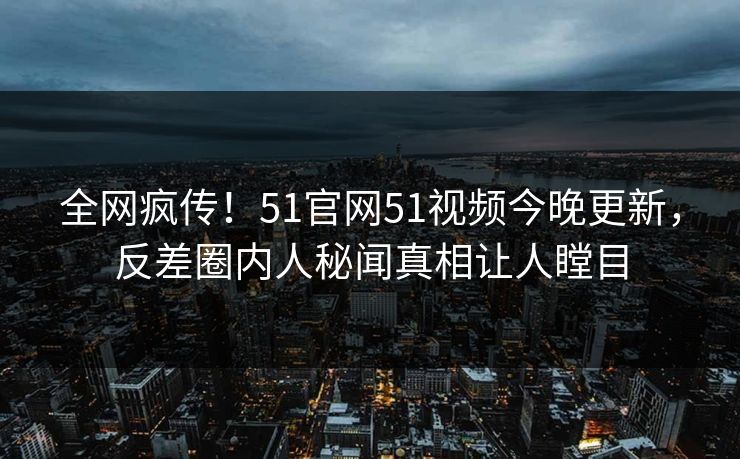 全网疯传！51官网51视频今晚更新，反差圈内人秘闻真相让人瞠目