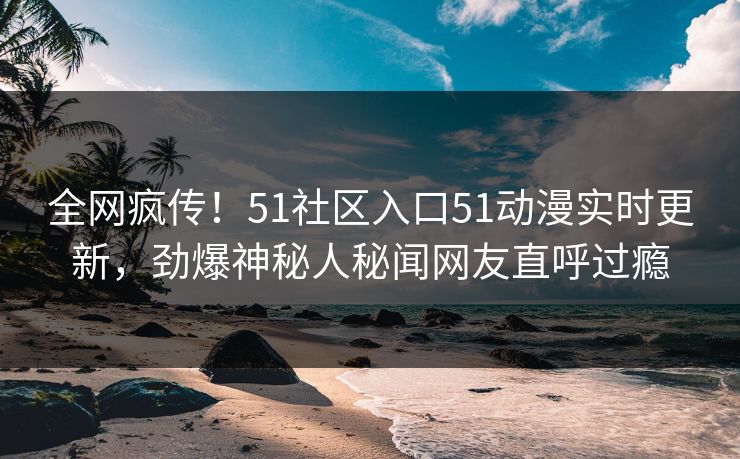 全网疯传！51社区入口51动漫实时更新，劲爆神秘人秘闻网友直呼过瘾