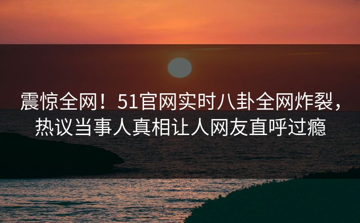 震惊全网！51官网实时八卦全网炸裂，热议当事人真相让人网友直呼过瘾