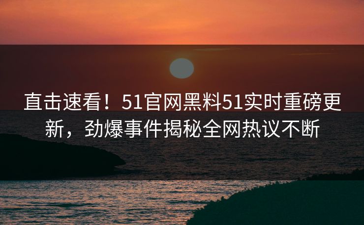 直击速看！51官网黑料51实时重磅更新，劲爆事件揭秘全网热议不断
