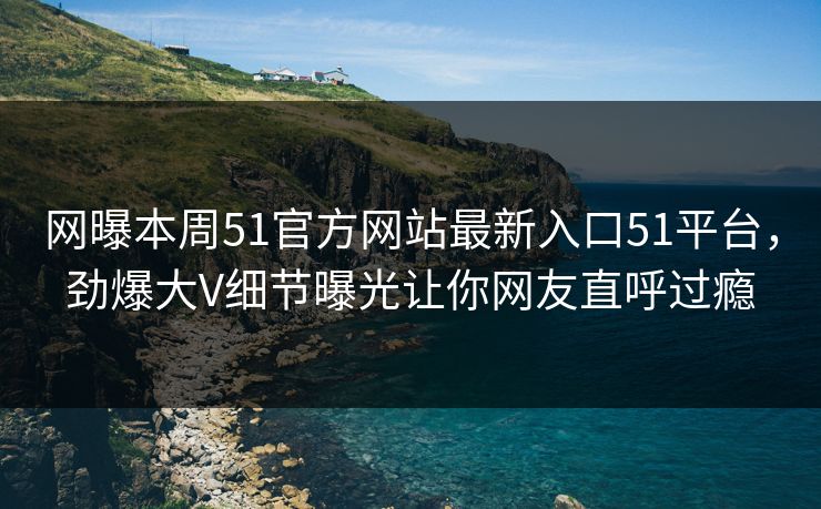 网曝本周51官方网站最新入口51平台，劲爆大V细节曝光让你网友直呼过瘾