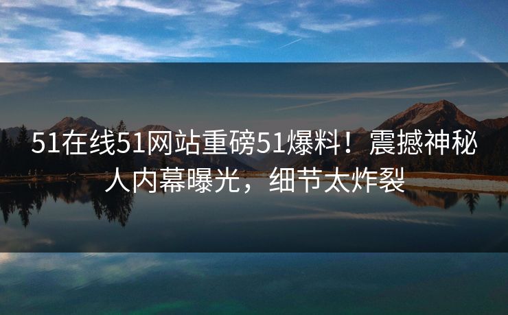 51在线51网站重磅51爆料！震撼神秘人内幕曝光，细节太炸裂