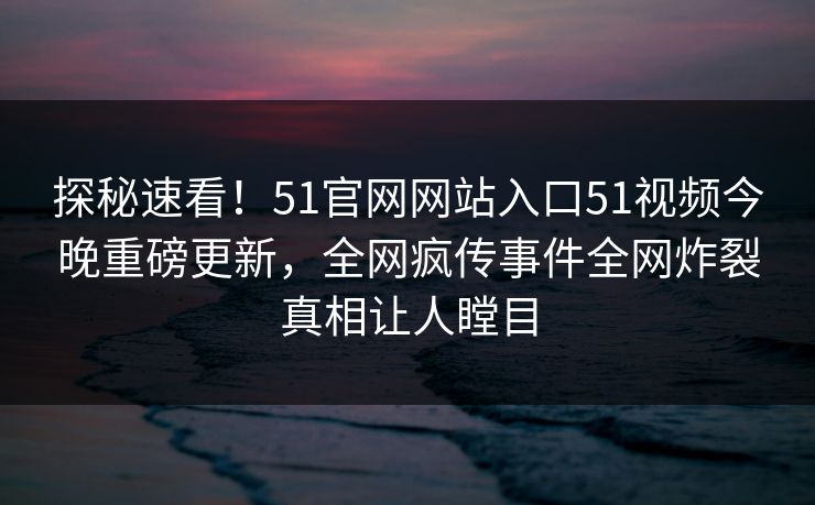 探秘速看！51官网网站入口51视频今晚重磅更新，全网疯传事件全网炸裂真相让人瞠目