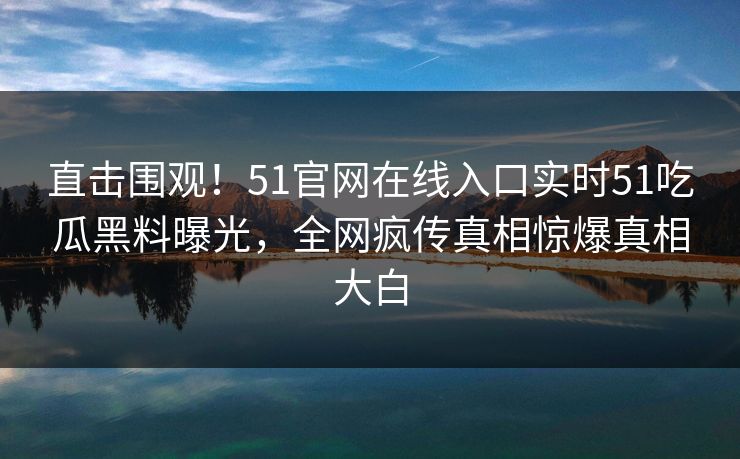 直击围观！51官网在线入口实时51吃瓜黑料曝光，全网疯传真相惊爆真相大白