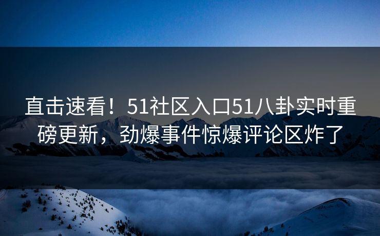 直击速看！51社区入口51八卦实时重磅更新，劲爆事件惊爆评论区炸了