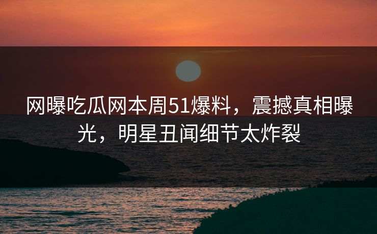 网曝吃瓜网本周51爆料，震撼真相曝光，明星丑闻细节太炸裂