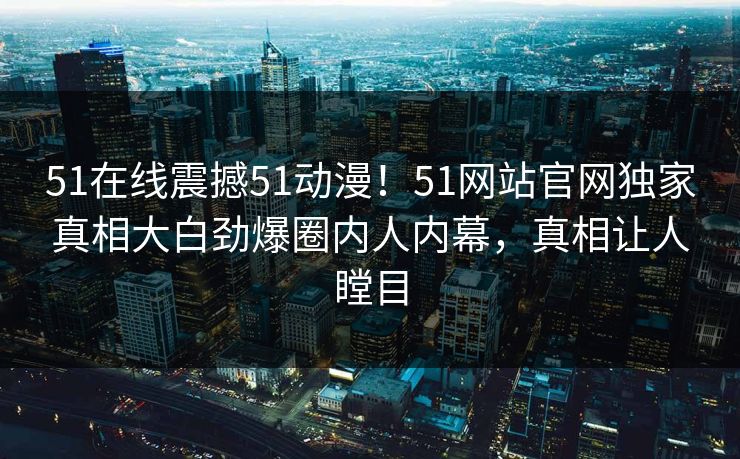 51在线震撼51动漫！51网站官网独家真相大白劲爆圈内人内幕，真相让人瞠目