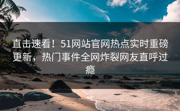 直击速看！51网站官网热点实时重磅更新，热门事件全网炸裂网友直呼过瘾