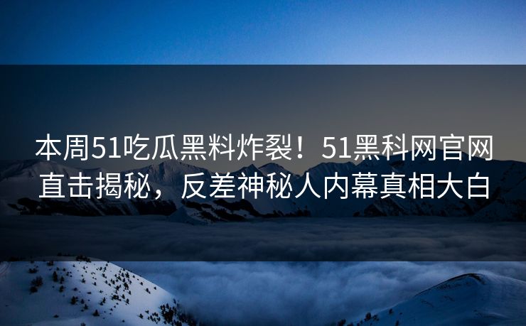 本周51吃瓜黑料炸裂！51黑科网官网直击揭秘，反差神秘人内幕真相大白