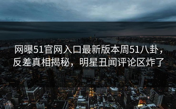 网曝51官网入口最新版本周51八卦，反差真相揭秘，明星丑闻评论区炸了