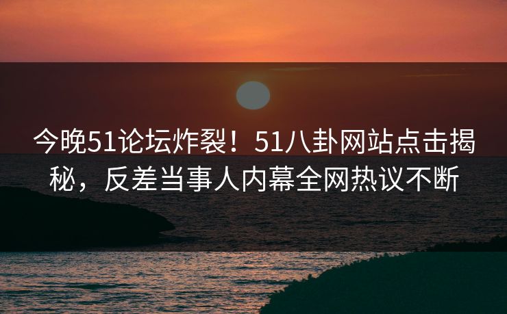今晚51论坛炸裂！51八卦网站点击揭秘，反差当事人内幕全网热议不断