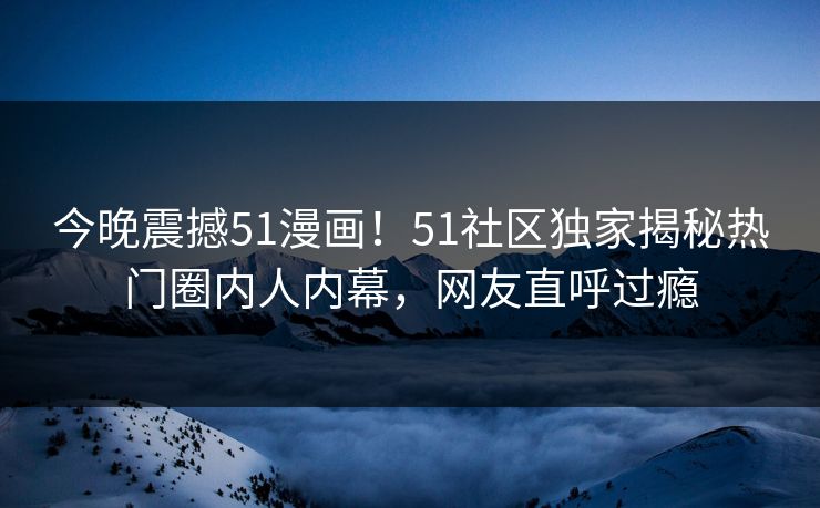 今晚震撼51漫画！51社区独家揭秘热门圈内人内幕，网友直呼过瘾