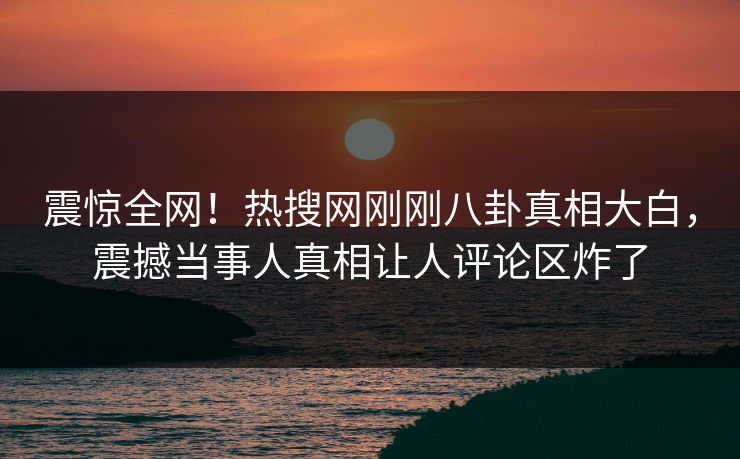 震惊全网！热搜网刚刚八卦真相大白，震撼当事人真相让人评论区炸了