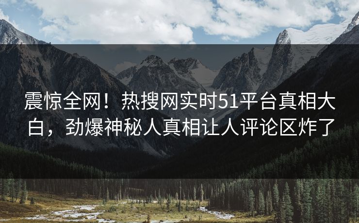 震惊全网！热搜网实时51平台真相大白，劲爆神秘人真相让人评论区炸了