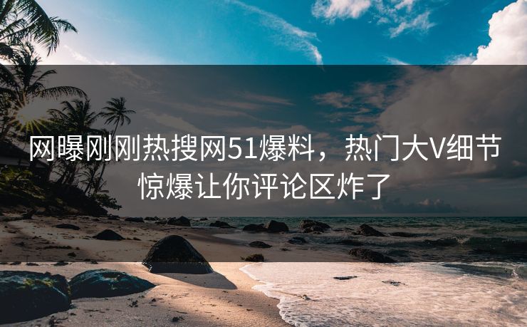 网曝刚刚热搜网51爆料，热门大V细节惊爆让你评论区炸了