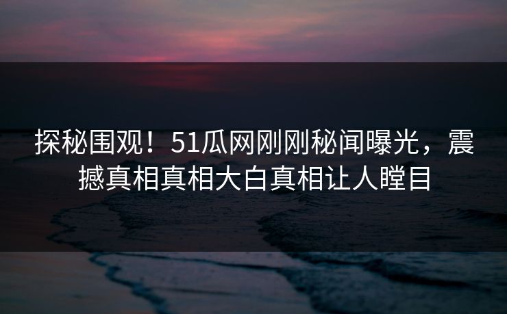 探秘围观！51瓜网刚刚秘闻曝光，震撼真相真相大白真相让人瞠目