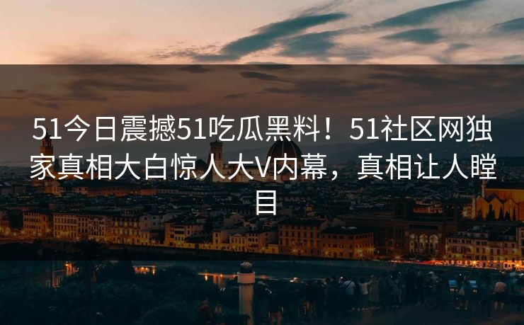 51今日震撼51吃瓜黑料！51社区网独家真相大白惊人大V内幕，真相让人瞠目