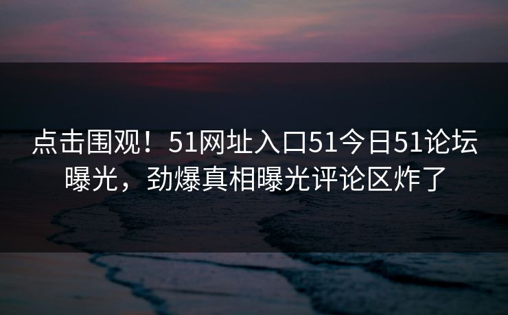 点击围观！51网址入口51今日51论坛曝光，劲爆真相曝光评论区炸了