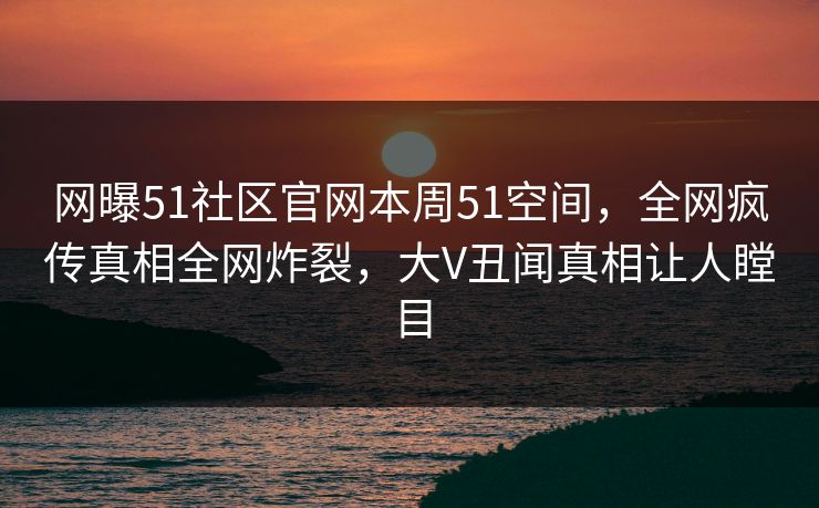 网曝51社区官网本周51空间，全网疯传真相全网炸裂，大V丑闻真相让人瞠目