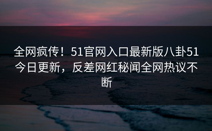 全网疯传！51官网入口最新版八卦51今日更新，反差网红秘闻全网热议不断