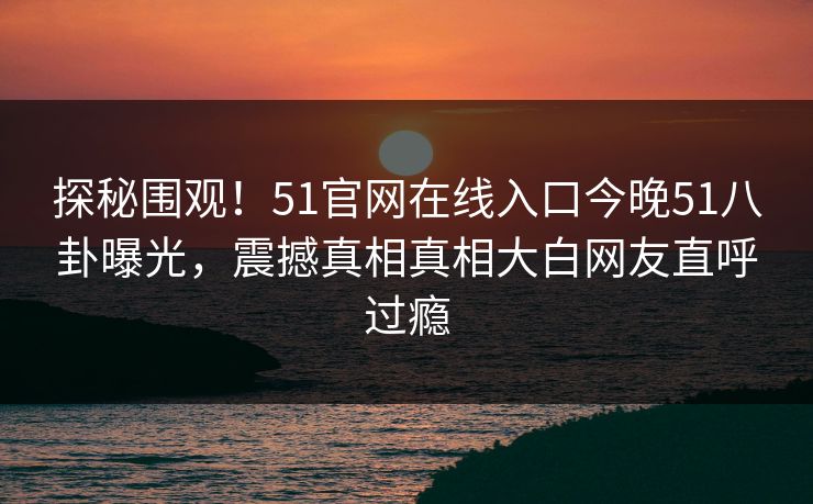 探秘围观！51官网在线入口今晚51八卦曝光，震撼真相真相大白网友直呼过瘾