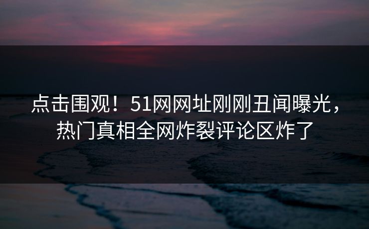 点击围观！51网网址刚刚丑闻曝光，热门真相全网炸裂评论区炸了
