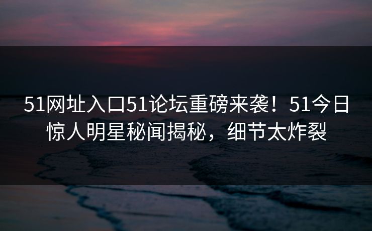 51网址入口51论坛重磅来袭！51今日惊人明星秘闻揭秘，细节太炸裂
