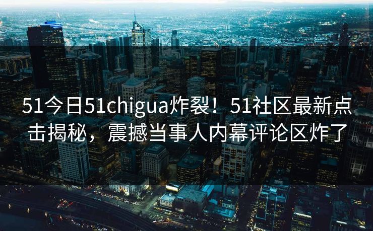 51今日51chigua炸裂！51社区最新点击揭秘，震撼当事人内幕评论区炸了