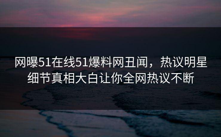 网曝51在线51爆料网丑闻，热议明星细节真相大白让你全网热议不断