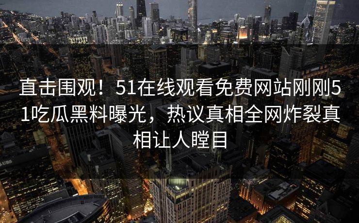 直击围观！51在线观看免费网站刚刚51吃瓜黑料曝光，热议真相全网炸裂真相让人瞠目